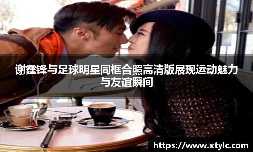 谢霆锋与足球明星同框合照高清版展现运动魅力与友谊瞬间